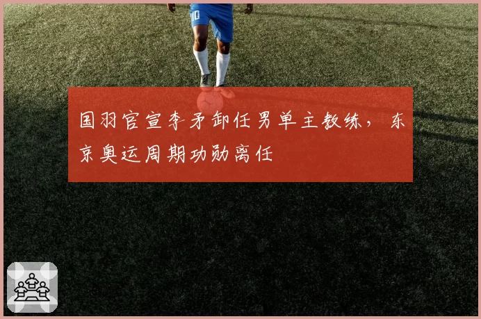 国羽官宣李矛卸任男单主教练，东京奥运周期功勋离任