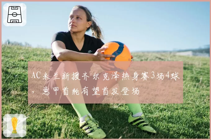 AC米兰新援齐尔克泽热身赛3场4球，意甲首轮有望首发登场