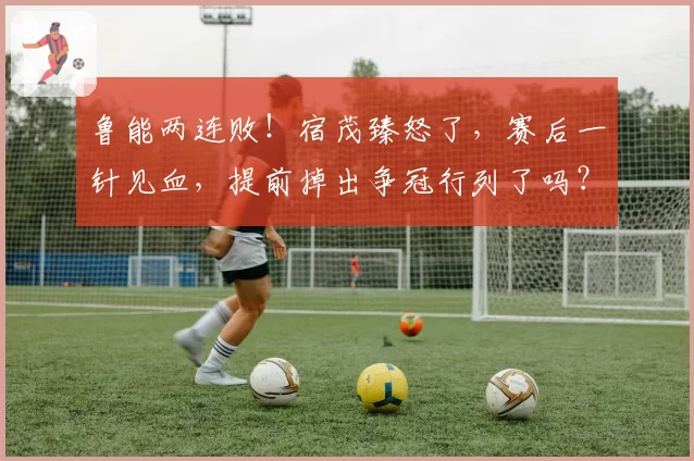鲁能两连败！宿茂臻怒了，赛后一针见血，提前掉出争冠行列了吗？