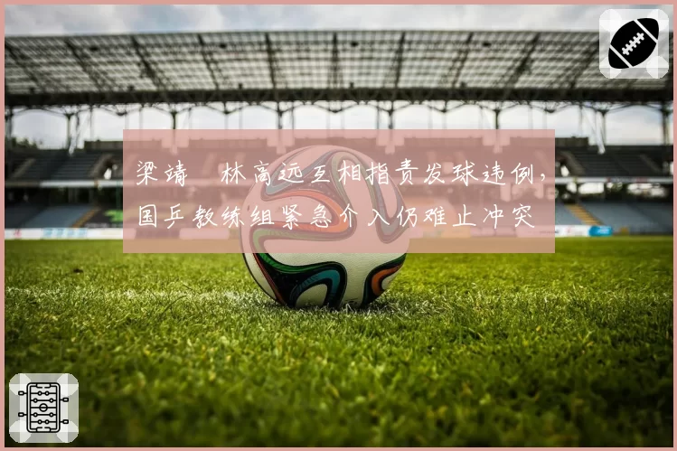 梁靖崑林高远互相指责发球违例，国乒教练组紧急介入仍难止冲突