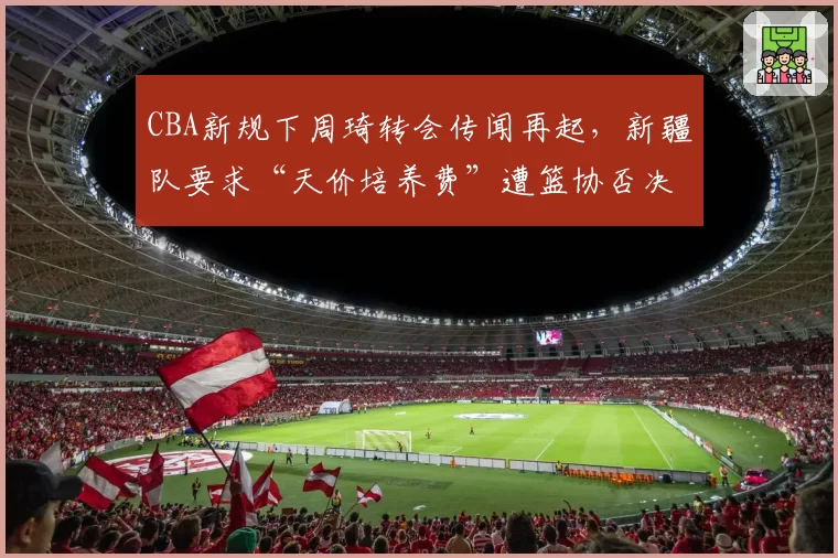 CBA新规下周琦转会传闻再起，新疆队要求“天价培养费”遭篮协否决