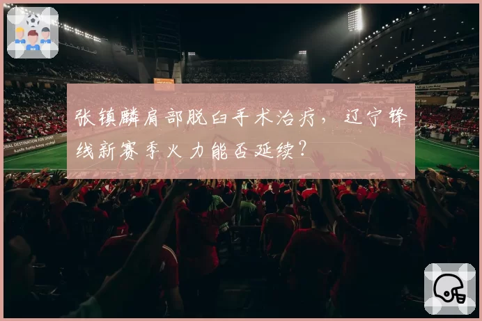 张镇麟肩部脱臼手术治疗，辽宁锋线新赛季火力能否延续？