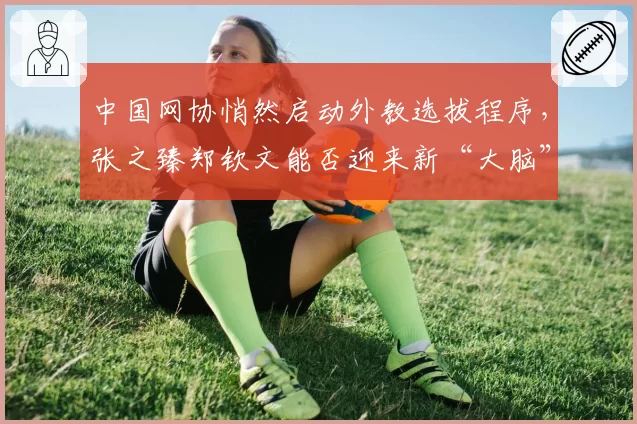 中国网协悄然启动外教选拔程序，张之臻郑钦文能否迎来新“大脑”？