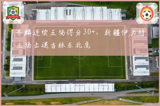 齐麟连续五场得分30+，新疆伊力特主场击退吉林东北虎