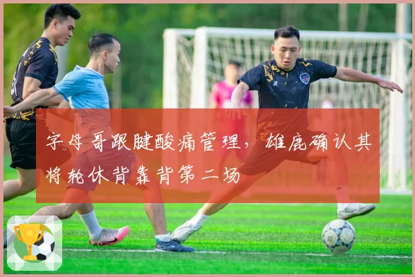 字母哥跟腱酸痛管理，雄鹿确认其将轮休背靠背第二场