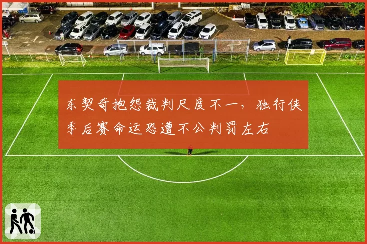 东契奇抱怨裁判尺度不一，独行侠季后赛命运恐遭不公判罚左右