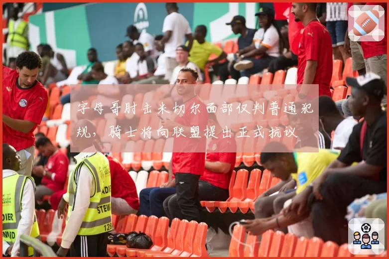 字母哥肘击米切尔面部仅判普通犯规,骑士将向联盟提出正式抗议