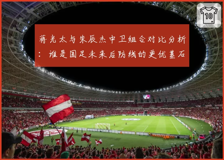 蒋光太与朱辰杰中卫组合对比分析：谁是国足未来后防线的更优基石？