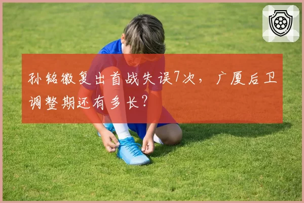 孙铭徽复出首战失误7次，广厦后卫调整期还有多长？