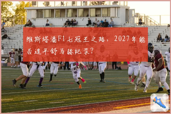 维斯塔潘F1七冠王之路，2027年能否追平舒马赫纪录？