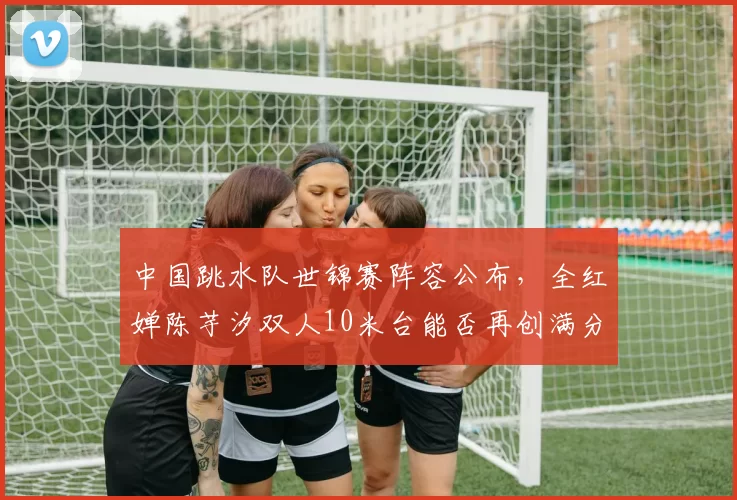 中国跳水队世锦赛阵容公布，全红婵陈芋汐双人10米台能否再创满分纪录