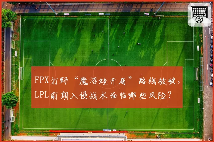 FPX打野“魔沼蛙开局”路线被破,LPL前期入侵战术面临哪些风险?