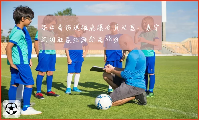 字母哥伤退雄鹿爆冷负活塞,康宁汉姆狂轰生涯新高38分
