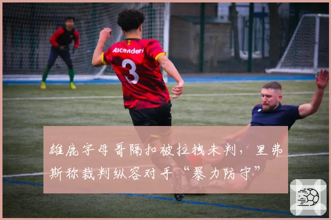 雄鹿字母哥隔扣被拉拽未判，里弗斯称裁判纵容对手“暴力防守”