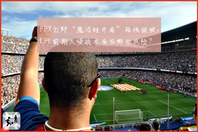 FPX打野“魔沼蛙开局”路线被破,LPL前期入侵战术面临哪些风险?