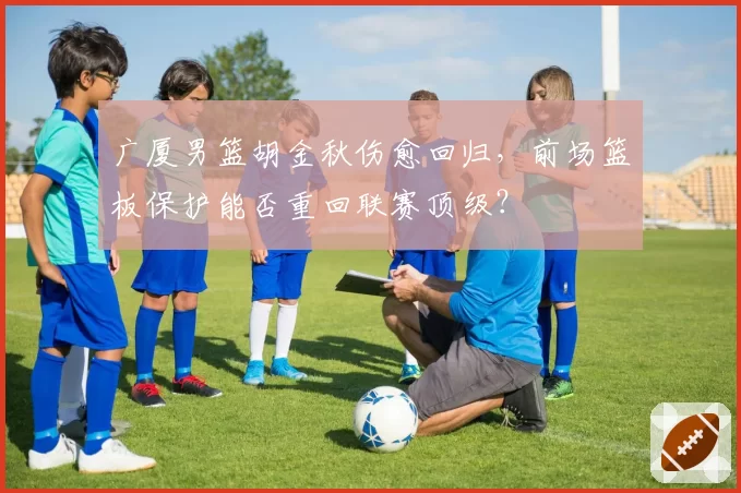 广厦男篮胡金秋伤愈回归，前场篮板保护能否重回联赛顶级？