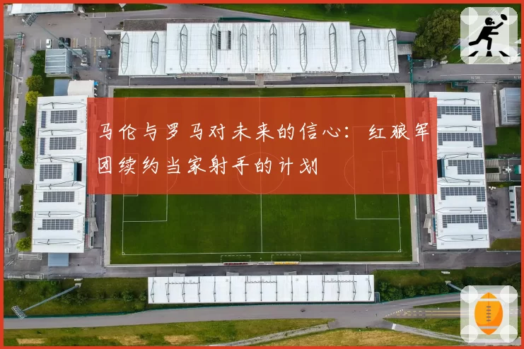 马伦与罗马对未来的信心:红狼军团续约当家射手的计划