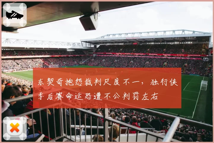 东契奇抱怨裁判尺度不一，独行侠季后赛命运恐遭不公判罚左右
