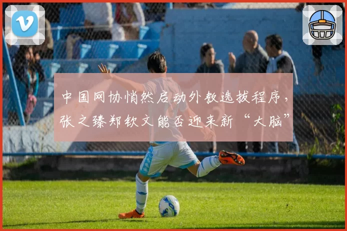 中国网协悄然启动外教选拔程序，张之臻郑钦文能否迎来新“大脑”？