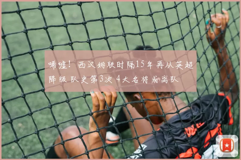 唏嘘！西汉姆联时隔15年再从英超降级 队史第3次 4大名将或离队