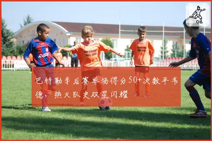 巴特勒季后赛单场得分50+次数平韦德，热火队史双星闪耀