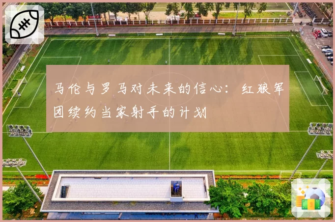 马伦与罗马对未来的信心：红狼军团续约当家射手的计划