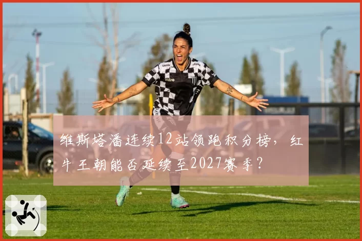 维斯塔潘连续12站领跑积分榜,红牛王朝能否延续至2027赛季?