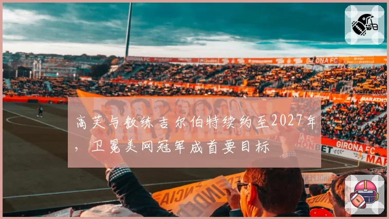 高芙与教练吉尔伯特续约至2027年,卫冕美网冠军成首要目标