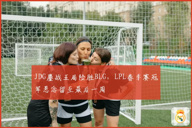 JDG鏖战五局险胜BLG，LPL春季赛冠军悬念留至最后一周