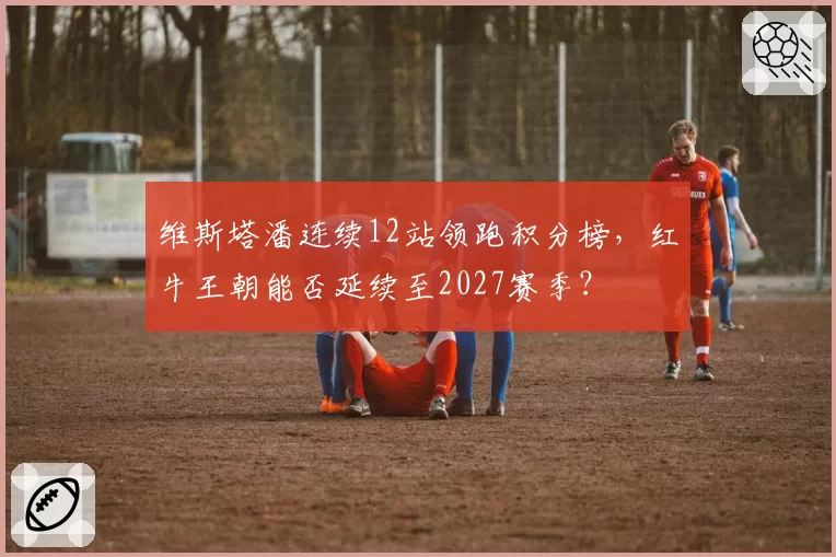维斯塔潘连续12站领跑积分榜,红牛王朝能否延续至2027赛季?