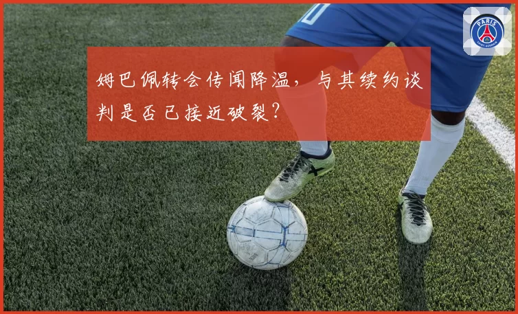 姆巴佩转会传闻降温,与其续约谈判是否已接近破裂?