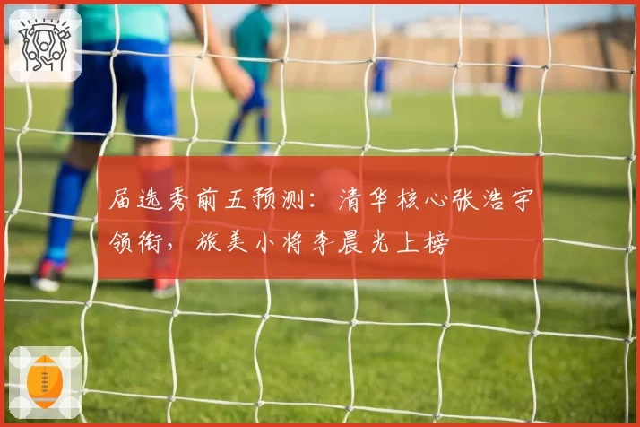 届选秀前五预测：清华核心张浩宇领衔，旅美小将李晨光上榜