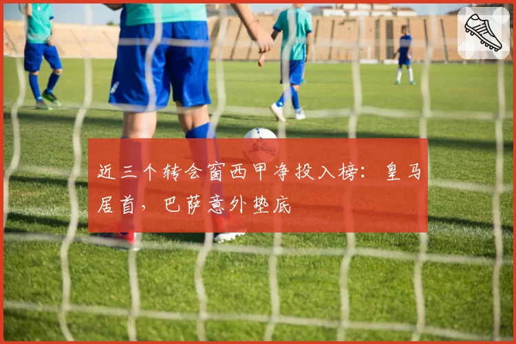 近三个转会窗西甲净投入榜：皇马居首，巴萨意外垫底