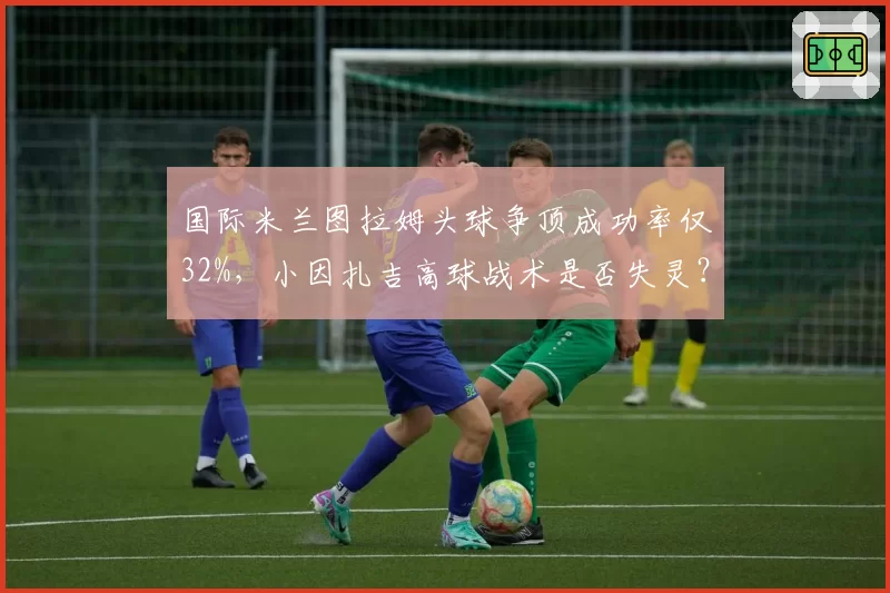国际米兰图拉姆头球争顶成功率仅32%,小因扎吉高球战术是否失灵?