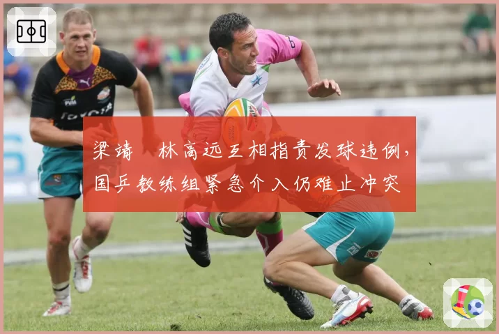 梁靖崑林高远互相指责发球违例，国乒教练组紧急介入仍难止冲突