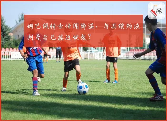 姆巴佩转会传闻降温,与其续约谈判是否已接近破裂?