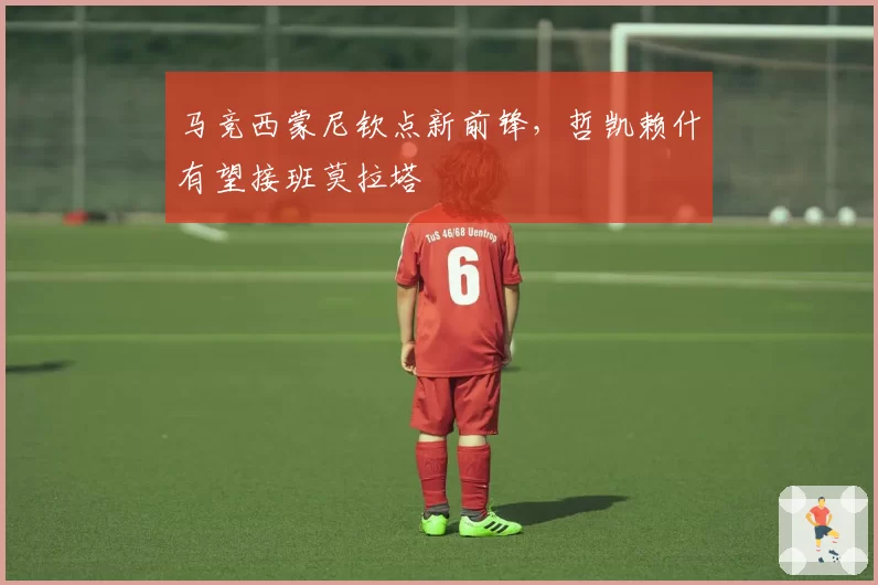 马竞西蒙尼钦点新前锋，哲凯赖什有望接班莫拉塔
