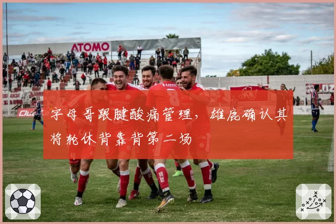 字母哥跟腱酸痛管理，雄鹿确认其将轮休背靠背第二场