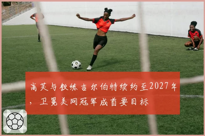 高芙与教练吉尔伯特续约至2027年,卫冕美网冠军成首要目标