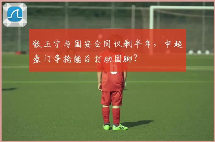 张玉宁与国安合同仅剩半年，中超豪门争抢能否打动国脚？