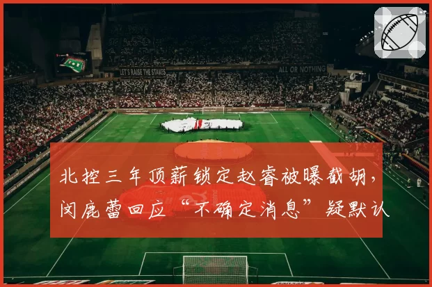 北控三年顶薪锁定赵睿被曝截胡,闵鹿蕾回应“不确定消息”疑默认操作__br_