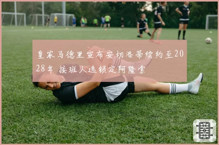 皇家马德里宣布安切洛蒂续约至2028年 接班人选锁定阿隆索