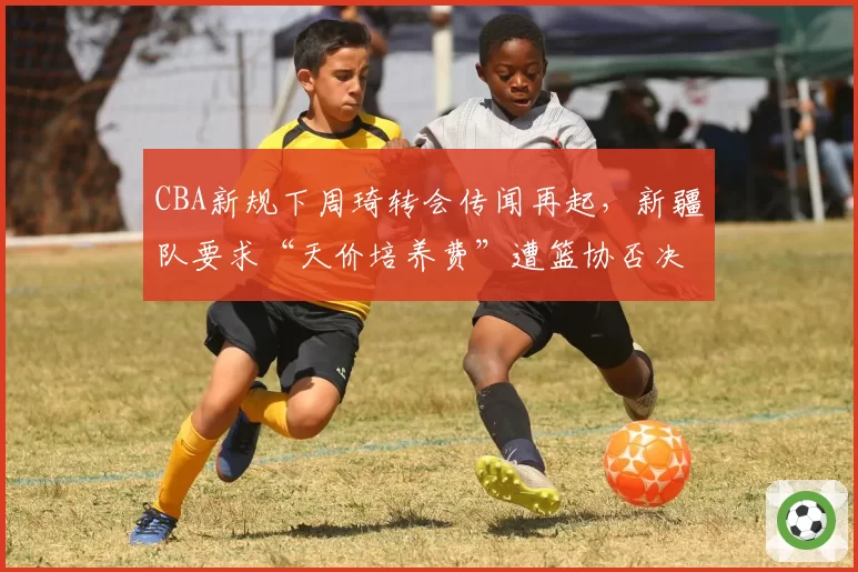 CBA新规下周琦转会传闻再起，新疆队要求“天价培养费”遭篮协否决