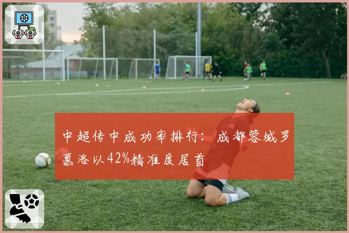 中超传中成功率排行：成都蓉城罗慕洛以42%精准度居首