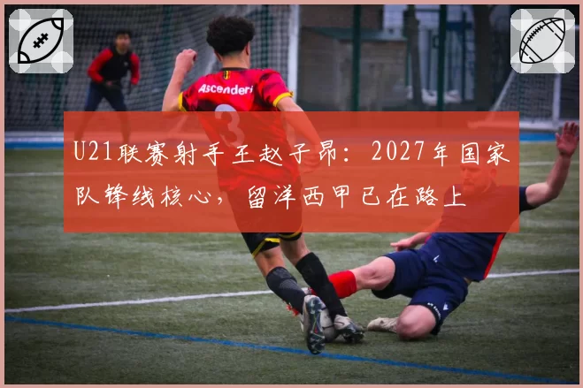 U21联赛射手王赵子昂：2027年国家队锋线核心，留洋西甲已在路上