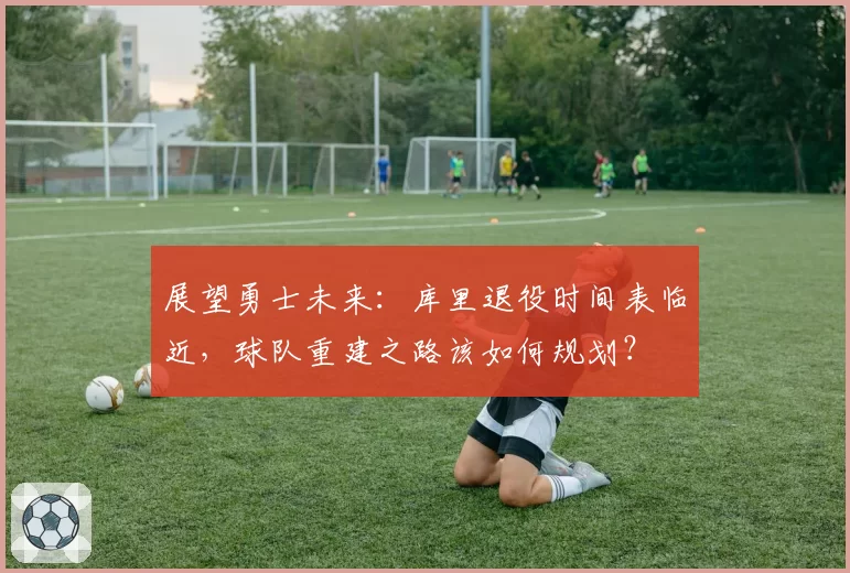 展望勇士未来：库里退役时间表临近，球队重建之路该如何规划？