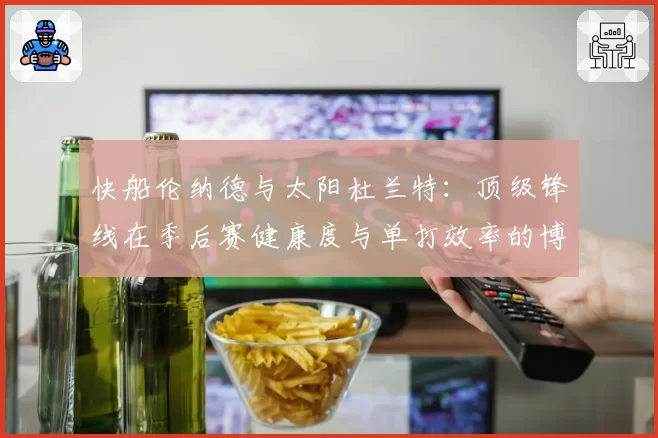 快船伦纳德与太阳杜兰特:顶级锋线在季后赛健康度与单打效率的博弈