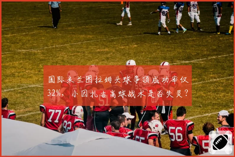 国际米兰图拉姆头球争顶成功率仅32%,小因扎吉高球战术是否失灵?