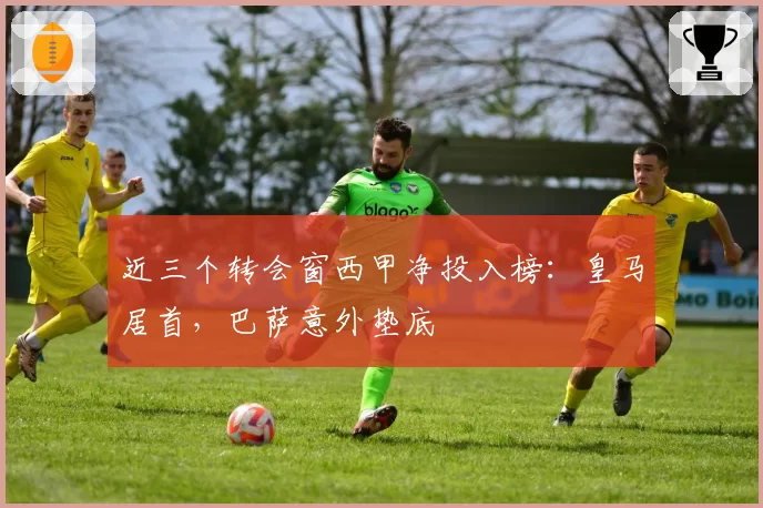 近三个转会窗西甲净投入榜：皇马居首，巴萨意外垫底