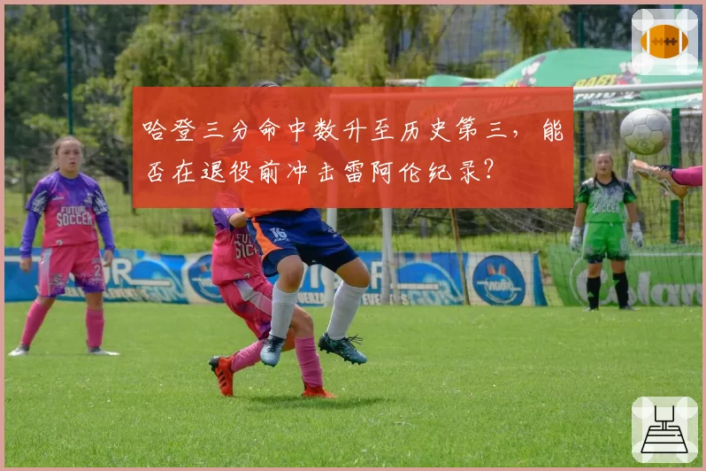 哈登三分命中数升至历史第三,能否在退役前冲击雷阿伦纪录?